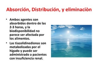 Absorción, Distribución, y eliminaciòn
• Ambos agentes son
  absorbidos dentro de las
  2-3 horas, y la
  biodisponibilidad no
  parece ser afectada por
  los alimentos.
• Las tiazolidinedionas son
  metabolizadas por el
  hígado y puede ser
  administrado a pacientes
  con insuficiencia renal.
 