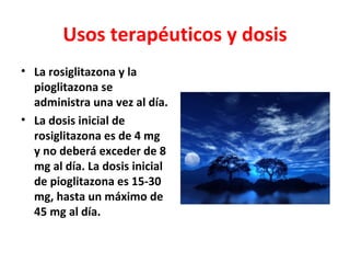 Usos terapéuticos y dosis
• La rosiglitazona y la
  pioglitazona se
  administra una vez al día.
• La dosis inicial de
  rosiglitazona es de 4 mg
  y no deberá exceder de 8
  mg al día. La dosis inicial
  de pioglitazona es 15-30
  mg, hasta un máximo de
  45 mg al día.
 