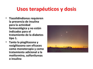Usos terapéuticos y dosis
• Tiazolidindionas requieren
  la presencia de insulina
  para la actividad
  farmacológica y no están
  indicados para el
  tratamiento de la diabetes
  tipo 1.
• Tanto la pioglitazona y
  rosiglitazona son eficaces
  como monoterapia y como
  tratamiento adicional a la
  metformina, sulfonilureas
  o insulina
 