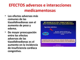 EFECTOS adversos e interacciones
          medicamentosas
• Los efectos adversos más
  comunes de las
  tiazolidinedionas son el
  aumento de peso y
  edema.
• De mayor preocupación
  entre los efectos
  adversos de las
  tiazolidinedionas es el
  aumento en la incidencia
  de insuficiencia cardíaca
  congestiva.
 