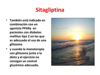 Sitagliptina
• También está indicado en
  combinación con un
  agonista PPARγ en
  pacientes con diabetes
  mellitus tipo 2 en los que
  es adecuado el uso de una
  glitazona
• y cuando la monoterapia
  con glitazona junto a la
  dieta y el ejercicio no
  consigan un control
  glucémico adecuado.
 