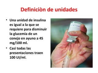 Definiciòn de unidades
• Una unidad de insulina
  es igual a la que se
  requiere para disminuir
  la glucemia de un
  conejo en ayuno a 45
  mg/100 ml.
• Casi todas las
  presentaciones traen
  100 UI/ml.
 