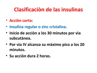 Clasificaciòn de las insulinas
• Acciòn corta:
• Insulina regular o zinc cristalina.
• Inicio de acciòn a los 30 minutos por vìa
  subcutànea.
• Por vìa IV alcanza su màximo pico a los 20
  minutos.
• Su acciòn dura 2 horas.
 