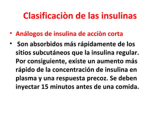 Clasificaciòn de las insulinas
• Análogos de insulina de acciòn corta
• Son absorbidos más rápidamente de los
  sitios subcutáneos que la insulina regular.
  Por consiguiente, existe un aumento más
  rápido de la concentración de insulina en
  plasma y una respuesta precoz. Se deben
  inyectar 15 minutos antes de una comida.
 