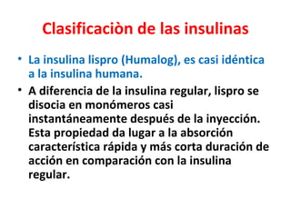 Clasificaciòn de las insulinas
• La insulina lispro (Humalog), es casi idéntica
  a la insulina humana.
• A diferencia de la insulina regular, lispro se
  disocia en monómeros casi
  instantáneamente después de la inyección.
  Esta propiedad da lugar a la absorción
  característica rápida y más corta duración de
  acción en comparación con la insulina
  regular.
 