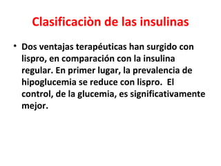 Clasificaciòn de las insulinas
• Dos ventajas terapéuticas han surgido con
  lispro, en comparación con la insulina
  regular. En primer lugar, la prevalencia de
  hipoglucemia se reduce con lispro. El
  control, de la glucemia, es significativamente
  mejor.
 