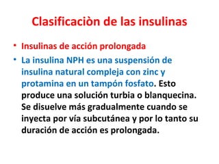 Clasificaciòn de las insulinas
• Insulinas de acción prolongada
• La insulina NPH es una suspensión de
  insulina natural compleja con zinc y
  protamina en un tampón fosfato. Esto
  produce una solución turbia o blanquecina.
  Se disuelve más gradualmente cuando se
  inyecta por vía subcutánea y por lo tanto su
  duración de acción es prolongada.
 