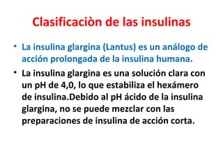 Clasificaciòn de las insulinas
• La insulina glargina (Lantus) es un análogo de
  acción prolongada de la insulina humana.
• La insulina glargina es una solución clara con
  un pH de 4,0, lo que estabiliza el hexámero
  de insulina.Debido al pH ácido de la insulina
  glargina, no se puede mezclar con las
  preparaciones de insulina de acción corta.
 