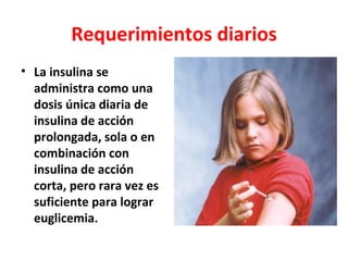 Requerimientos diarios
• La insulina se
  administra como una
  dosis única diaria de
  insulina de acción
  prolongada, sola o en
  combinación con
  insulina de acción
  corta, pero rara vez es
  suficiente para lograr
  euglicemia.
 