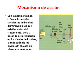 Mecanismo de acciòn
• Con la administración
  crónica, los niveles
  circulantes de insulina
  disminuyen a los que
  existían antes del
  tratamiento, pero a
  pesar de esta reducción
  en los niveles de insulina,
  la reducción de los
  niveles de glucosa en
  plasma se mantienen.
 
