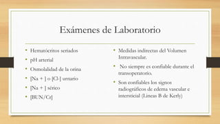 Exámenes de Laboratorio
• Hematócritos seriados
• pH arterial
• Osmolalidad de la orina
• [Na + ] o [Cl-] urnario
• [Na + ] sérico
• [BUN/Cr]
• Medidas indirectas del Volumen
Intravascular.
• No siempre es confiable durante el
transoperatorio.
• Son confiables los signos
radiográficos de edema vascular e
intersticial (Lineas B de Kerly)
 