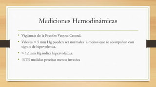 Mediciones Hemodinámicas
• Vigilancia de la Presión Venosa Central.
• Valores < 5 mm Hg pueden ser normales a menos que se acompañen con
signos de hipovolemia.
• > 12 mm Hg indica hipervolemia.
• ETE medidas precisas menos invasiva
 