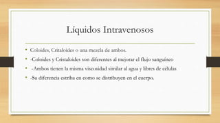 Líquidos Intravenosos
• Coloides, Critaloides o una mezcla de ambos.
• -Coloides y Cristaloides son diferentes al mejorar el flujo sanguíneo
• -Ambos tienen la misma viscosidad similar al agua y libres de células
• -Su diferencia estriba en como se distribuyen en el cuerpo.
 