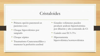 Cristaloides
• Primera opción parenteral en
pacientes con :
• Choque hipovolémico por
sangrado
• Choque séptico
• Traumatismo Craneoencefálico y
mantener la perfusión cerebral
• Grandes volúmenes pueden
producir acidosis hiperclorémica
por dilución y alto contenido de Cl-
• Cuándo usar D/A 5%:
• Hipernatremia
hipervolémica/normovolémica
 