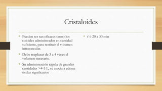 Cristaloides
• Pueden ser tan eficaces como los
coloides administrados en cantidad
suficiente, para restituir el volumen
intravascular.
• Debe reeplazar de 3 a 4 veces el
volumen necesario.
• Su administración rápida de grandes
cantidades >4-5 L, se asocia a edema
tisular significativo
• t½ 20 a 30 min
 