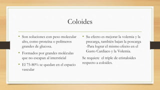 Coloides
• Son soluciones con peso molecular
alto, como proteína o polímeros
grandes de glucosa.
• Formados por grandes moléculas
que no escapan al intersticial
• El 75-80% se quedan en el espacio
vascular
• Su efecto es mejorar la volemia y la
precarga, también bajan la poscarga
-Para lograr el mismo efecto en el
Gasto Cardiaco y la Volemia.
Se requiere el triple de cristaloides
respecto a coloides.
 