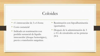 Coloides
• t½ intravascular de 3 a 6 horas
• Costo sustancial
• Indicado en reanimación con
perdida sustancial de líquido
inravascular (choque hemorágico),
previo a transfusión sanguínea.
• Reanimación con hipoalbuminemia
(quemados).
• Después de la administración de 3
o 4 L de cristaloides en las prmeras
24 h
 