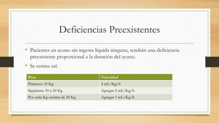 Deficiencias Preexistentes
• Pacientes en ayuno sin ingesta líquida ninguna, tendrán una deficiencia
preexistente proporcional a la duración del ayuno.
• Se estima así:
Peso Velocidad
Primeros 10 Kg 4 mL/Kg/h
Siguientes 10 a 20 Kg Agregar 2 mL/Kg/h
Por cada Kg encima de 20 Kg Agregar 1 mL/Kg/h
 