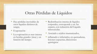Otras Pérdidas de Líquidos
• Hay pérdidas inevitables de
otros líquidos distintos de
sangre.
• Evaporación
• La evaporación es mas intensa
en heridas grandes (área) y en
función del tiempo.
• Redistribución interna de líquidos
corporales, corresponde a un 3er
espacio, con reducción del Líquido
intravascular.
• Asociado a tejidos traumatizados,
• inflamado o infectados, en quemaduras,
lesiones expuestas, disecciones
quirúrgicas
 