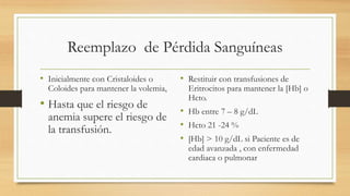 Reemplazo de Pérdida Sanguíneas
• Inicialmente con Cristaloides o
Coloides para mantener la volemia,
• Hasta que el riesgo de
anemia supere el riesgo de
la transfusión.
• Restituir con transfusiones de
Eritrocitos para mantener la [Hb] o
Hcto.
• Hb entre 7 – 8 g/dL
• Hcto 21 -24 %
• [Hb] > 10 g/dL si Paciente es de
edad avanzada , con enfermedad
cardiaca o pulmonar
 