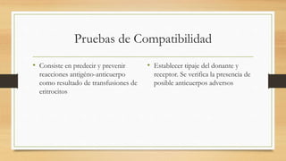 Pruebas de Compatibilidad
• Consiste en predecir y prevenir
reacciones antigéno-anticuerpo
como resultado de transfusiones de
eritrocitos
• Establecer tipaje del donante y
receptor. Se verifica la presencia de
posible anticuerpos adversos
 