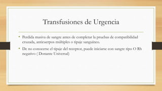 Transfusiones de Urgencia
• Perdida masiva de sangre antes de completar la pruebas de compatibilidad
cruzada, anticuerpos múltiples o tipaje sanguíneo.
• De no conocerse el tipaje del receptor, puede iniciarse con sangre tipo O Rh
negativo ( Donante Universal)
 