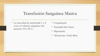Transfusión Sanguínea Masiva
• La necesidad de transfundir 1 o 2
veces el volumen sanguíneo del
paciente (10 a 20 U)
• Coagulopatía
• Toxicidad del Citrato
• Hipotermía
• Alteraciones Ácido-Base
 