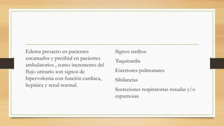 Edema presacro en pacientes
encamados y pretibial en pacientes
ambulatorios , como incremento del
flujo urinario son signos de
hipervolemia con función cardiaca,
hepática y renal normal.
Signos tardíos:
Taquicardia
Estertores pulmonares
Sibilancias
Secreciones respiratorias rosadas y/o
espumosas
 