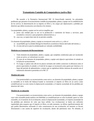 Tratamiento Contable de Computadores (activo fijo)


        De acuerdo a la Normativa Internacional NIC 16 Inmovilizado material, los principales
problemas que presenta el reconocimiento contable de propiedades, planta y equipo son la contabilización
de los activos, la determinación de su importe en libros y los cargos por depreciación y pérdidas por
deterioro que deben reconocerse con relación a los mismos.

Las propiedades, planta y equipo son los activos tangibles que:
    a) posee una entidad para su uso en la producción o suministro de bienes y servicios, para
       arrendarlos a terceros o para propósitos administrativos; y
    b) cuyo uso, se espere dure más de un periodo contable.

Un elemento de propiedades, planta y equipo se reconocerá como activo si, y sólo si:
   a) sea probable que la entidad obtenga los beneficios económicos futuros derivados del mismo; y
   b) el costo del activo para la entidad pueda ser valorado confiabilidad.

Medición en el momento del Reconocimiento

    1. Todo elemento de propiedades, planta y equipo, que cumplalas condiciones para ser reconocido
       como un activo, se valorará por su costo.
    2. El costo de un elemento de propiedades, planta y equipo será elprecio equivalente al contado en
       la fecha de reconocimiento.
    3. Si el pago se aplaza más allá de los plazos normales del crédito comercial, la diferencia entre el
       precio equivalente al contado y el total de los pagos se reconocerá como gastos por intereses a lo
       largo del periodo de aplazamiento, a menos que se capitalicen dichos intereses de acuerdo con el
       tratamiento alternativo permitido en la NIC 23

Modelo del costo

        Con posterioridad a su reconocimiento como activo, un elemento de propiedades, planta y equipo
se razonable en la fecha del balance.Cuando se incremente el importe en libros de un activo como
contabilizará por su costo menos la depreciación acumulada y el importe acumulado de las pérdidas por
deterioro del valor.

Modelo de revaluación

        Con posterioridad a su reconocimiento como activo, un elemento de propiedades, planta y equipo
cuyo valor razonable pueda medirse con fiabilidad, se contabilizará por su valor revaluado, quees su valor
razonable, en el momento de la revaluación, menos la depreciación acumulada y el importe acumulado de
las pérdidas por deterioro de valor que haya sufrido. Las revaluaciones se harán con suficiente
regularidad, para asegurar que el importe en libros, en todo momento, no difiera significativamente del
que podría determinarse utilizando el valor consecuencia de una revaluación, tal aumento se llevará
directamente a una cuenta de superávit de revaluación, dentro del patrimonio neto. No obstante, el
 