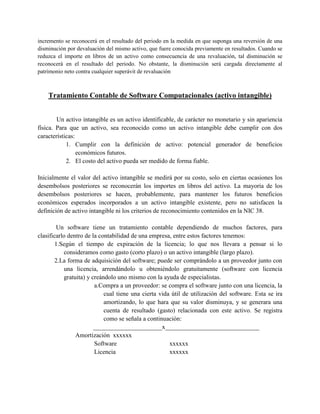 incremento se reconocerá en el resultado del periodo en la medida en que suponga una reversión de una
disminución por devaluación del mismo activo, que fuere conocida previamente en resultados. Cuando se
reduzca el importe en libros de un activo como consecuencia de una revaluación, tal disminución se
reconocerá en el resultado del periodo. No obstante, la disminución será cargada directamente al
patrimonio neto contra cualquier superávit de revaluación



    Tratamiento Contable de Software Computacionales (activo intangible)


        Un activo intangible es un activo identificable, de carácter no monetario y sin apariencia
física. Para que un activo, sea reconocido como un activo intangible debe cumplir con dos
características:
            1. Cumplir con la definición de activo: potencial generador de beneficios
                 económicos futuros.
            2. El costo del activo pueda ser medido de forma fiable.

Inicialmente el valor del activo intangible se medirá por su costo, solo en ciertas ocasiones los
desembolsos posteriores se reconocerán los importes en libros del activo. La mayoría de los
desembolsos posteriores se hacen, probablemente, para mantener los futuros beneficios
económicos esperados incorporados a un activo intangible existente, pero no satisfacen la
definición de activo intangible ni los criterios de reconocimiento contenidos en la NIC 38.

         Un software tiene un tratamiento contable dependiendo de muchos factores, para
clasificarlo dentro de la contabilidad de una empresa, entre estos factores tenemos:
        1.Según el tiempo de expiración de la licencia; lo que nos llevara a pensar si lo
           consideramos como gasto (corto plazo) o un activo intangible (largo plazo).
        2.La forma de adquisición del software; puede ser comprándolo a un proveedor junto con
           una licencia, arrendándolo u obteniéndolo gratuitamente (software con licencia
           gratuita) y creándolo uno mismo con la ayuda de especialistas.
                        a.Compra a un proveedor: se compra el software junto con una licencia, la
                            cual tiene una cierta vida útil de utilización del software. Esta se ira
                            amortizando, lo que hara que su valor disminuya, y se generara una
                            cuenta de resultado (gasto) relacionada con este activo. Se registra
                            como se señala a continuación:
                        ______________________x______________________________
                Amortización xxxxxx
                        Software                      xxxxxx
                        Licencia                      xxxxxx
 
