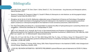 Bibliografía
• Alimuddin Zumla, Jasper F. W. Chan, Esam I. Azhar, David S. C. Hui, Coronaviruses – drug discovery and therapeutic options,
Nature Reviews, 2016.
• Savarino A, Boelaert JR, Cassone A, Majori G, Cauda R. Effects of chloroquine on viral infections: an old drug against today's
diseases? Lancet Infect Dis 2003;3:722–7
• Zhonghua Jie He He Hu Xi Za Zhi, Multicenter collaboration group of Department of Science and Technology of Guangdong
Province and Health Commission of Guangdong Province for chloroquine in the treatment of novel coronavirus pneumonia.
Expert consensus on chloroquine phosphate for the treatment of novel coronavirus pneumonia. 2020;43:E019–9.
• Dan Zhou,Sheng-Ming and Qiang Ton, a recommendation to examine the effect of hydroxychloroquine in preventing infection and
progression, J Antimicrob Chemother doi:10.1093/jac/dkaa114, 2020.
• Yao X, Ye F, Zhang M, Cui C, Huang B, Niu P et al. In Vitro Antiviral Activity and Projection of Optimized Dosing Design of
Hydroxychloroquine for the Treatment of Severe Acute Respiratory Syndrome Coronavirus 2 (SARS-CoV-2). Clin Infect Dis. 2020
Mar 9. pii: ciaa237. doi: 10.1093/cid/ciaa237. [Epub ahead of print]
• Chan, K.S., S.T. Lai, C.M. Chu, E. Tsui, C.Y. Tam, M.M. Wong, M.W. Tse, T.L. Que, J.S. Peiris,J. Sung, V.C. Wong and K.Y. Yuen.
Treatment of severe acute respiratory syndrome withlopinavir/ritonavir: A multicentre retrospective matched cohort study.Hong
Kong Med. J.9:399–406, 2003b
• C M Chu, V C C Cheng, I F N Hung, M M L Wong, 2004, Role of lopinavir/ritonavir in the treatment of SARS: initial virological and
clinical findings, Respiratory Infection, 2004.
• L·OVE WG, REVISIÓN SISTEMÁTICA - REPORTE PRELIMINAR Lopinavir/Ritonavir para el tratamiento de COVID-19, Marzo
2020
 
