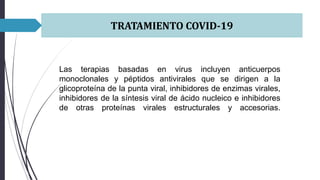 TRATAMIENTO COVID-19
Las terapias basadas en virus incluyen anticuerpos
monoclonales y péptidos antivirales que se dirigen a la
glicoproteína de la punta viral, inhibidores de enzimas virales,
inhibidores de la síntesis viral de ácido nucleico e inhibidores
de otras proteínas virales estructurales y accesorias.
 