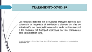 TRATAMIENTO COVID-19
Las terapias basadas en el huésped incluyen agentes que
potencian la respuesta al interferón o afectan las vías de
señalización del huésped involucradas en la replicación viral
o los factores del huésped utilizados por los coronavirus
para la replicación viral.
Alimuddin Zumla, Jasper F. W. Chan, Esam I. Azhar, David S. C. Hui, Coronaviruses – drug discovery and therapeutic options,
Nature Reviews, 2016.
 