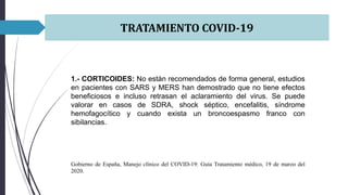 TRATAMIENTO COVID-19
1.- CORTICOIDES: No están recomendados de forma general, estudios
en pacientes con SARS y MERS han demostrado que no tiene efectos
beneficiosos e incluso retrasan el aclaramiento del virus. Se puede
valorar en casos de SDRA, shock séptico, encefalitis, síndrome
hemofagocítico y cuando exista un broncoespasmo franco con
sibilancias.
Gobierno de España, Manejo clínico del COVID-19: Guía Tratamiento médico, 19 de marzo del
2020.
 
