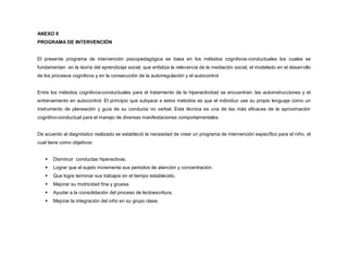 ANEXO 8
PROGRAMA DE INTERVENCIÓN
El presente programa de intervención psicopedagógica se basa en los métodos cognitivos-conductuales los cuales se
fundamentan en la teoría del aprendizaje social, que enfatiza la relevancia de la mediación social, el modelado en el desarrollo
de los procesos cognitivos y en la consecución de la autorregulación y el autocontrol
Entre los métodos cognitivos-conductuales para el tratamiento de la hiperactividad se encuentran; las autoinstrucciones y el
entrenamiento en autocontrol. El principio que subyace a estos métodos es que el individuo use su propio lenguaje como un
instrumento de planeación y guía de su conducta no verbal. Esta técnica es una de las más eficaces de la aproximación
cognitivo-conductual para el manejo de diversas manifestaciones comportamentales.
De acuerdo al diagnóstico realizado se estableció la necesidad de crear un programa de intervención específico para el niño, el
cual tiene como objetivos:
 Disminuir conductas hiperactivas.
 Lograr que el sujeto incremente sus periodos de atención y concentración.
 Que logre terminar sus trabajos en el tiempo establecido.
 Mejorar su motricidad fina y gruesa.
 Ayudar a la consolidación del proceso de lectoescritura.
 Mejorar la integración del niño en su grupo clase.
 