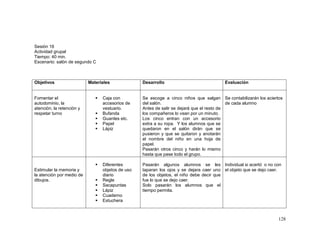 128
Sesión 16
Actividad grupal
Tiempo: 40 min.
Escenario: salón de segundo C
Objetivos Materiales Desarrollo Evaluación
Fomentar el
autodominio, la
atención, la retención y
respetar turno
 Caja con
accesorios de
vestuario.
 Bufanda
 Guantes etc.
 Papel
 Lápiz
Se escoge a cinco niños que salgan
del salón.
Antes de salir se dejará que el resto de
los compañeros lo vean por un minuto.
Los cinco entran con un accesorio
extra a su ropa. Y los alumnos que se
quedaron en el salón dirán que se
pusieron y que se quitaron y anotarán
el nombre del niño en una hoja de
papel.
Pasarán otros cinco y harán lo mismo
hasta que pase todo el grupo.
Se contabilizarán los aciertos
de cada alumno
Estimular la memoria y
la atención por medio de
dibujos.
 Diferentes
objetos de uso
diario
 Regla
 Sacapuntas
 Lápiz
 Cuaderno
 Estuchera
Pasarán algunos alumnos se les
taparan los ojos y se dejara caer uno
de los objetos, el niño debe decir que
fue lo que se dejo caer.
Solo pasarán los alumnos que el
tiempo permita.
Individual si acertó o no con
el objeto que se dejo caer.
 