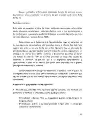 11
Causas postnatales, enfermedades infecciosas durante los primeros meses,
traumatismos craneoencefálicos y un ambiente de gran ansiedad en el interior de la
familia etc.
Factores ambientales
Entre estos se encuentran el clima del hogar, problemas matrimoniales, determinadas
pautas educativas, características maternas o factores como el nivel socioeconómico y
las condiciones de vida precarias pueden ser la base de la conducta hiperactiva, es decir,
carencias educativas y sociales (Canca, 1993).
Cabe destacar que la frecuencia de la hiperactividad es mayor en las familias en
las que algunos de los padres haya sido hiperactivo durante la infancia. Este dato hace
suponer por tanto que en una familia con un hijo hiperactivo hay un alto grado de
probabilidad de que alguno de los otros hijos también sean hiperactivos, especialmente en
el caso de los varones. Josep (2003) señala que la descendencia de adultos que tienen
una historia de inicio de TDAH en la niñez, presentan un riesgo más elevado de
desarrollar la alteración. Es por eso que si se diagnostica apropiadamente y
oportunamente al padre en su infancia, este puede estar preparado para la posible
prolongación del trastorno en su familia.
Desafortunadamente la etiología del trastorno no se conoce a pesar de que se ha
investigado durante décadas. Josep (2003) menciona que hasta la fecha se considera que
es poco probable que una sola etiología explique más de un subgrupo pequeño de niños
con trastorno.
Características que presenta el niño hiperactivo
1 - Hiperactividad, entendida como movimiento corporal constante, ésta movilidad casi
permanente la manifiesta el niño desde pequeño; puede presentarse:
 Hiperactividad verbal. Los niños son incapaces de guardar silencio, tengan o no
tengan que hacer.
 Destructividad. Debido a su desorganización rompen útiles escolares por
accidente o voluntariamente.
 