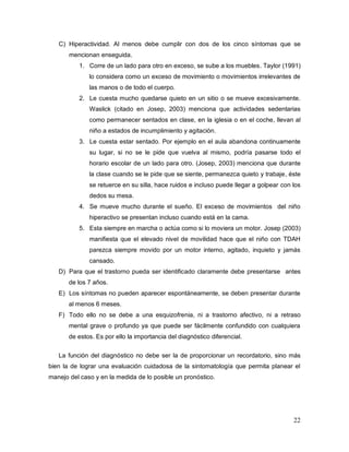 22
C) Hiperactividad. Al menos debe cumplir con dos de los cinco síntomas que se
mencionan enseguida.
1. Corre de un lado para otro en exceso, se sube a los muebles. Taylor (1991)
lo considera como un exceso de movimiento o movimientos irrelevantes de
las manos o de todo el cuerpo.
2. Le cuesta mucho quedarse quieto en un sitio o se mueve excesivamente.
Waslick (citado en Josep, 2003) menciona que actividades sedentarias
como permanecer sentados en clase, en la iglesia o en el coche, llevan al
niño a estados de incumplimiento y agitación.
3. Le cuesta estar sentado. Por ejemplo en el aula abandona continuamente
su lugar, si no se le pide que vuelva al mismo, podría pasarse todo el
horario escolar de un lado para otro. (Josep, 2003) menciona que durante
la clase cuando se le pide que se siente, permanezca quieto y trabaje, éste
se retuerce en su silla, hace ruidos e incluso puede llegar a golpear con los
dedos su mesa.
4. Se mueve mucho durante el sueño. El exceso de movimientos del niño
hiperactivo se presentan incluso cuando está en la cama.
5. Esta siempre en marcha o actúa como si lo moviera un motor. Josep (2003)
manifiesta que el elevado nivel de movilidad hace que el niño con TDAH
parezca siempre movido por un motor interno, agitado, inquieto y jamás
cansado.
D) Para que el trastorno pueda ser identificado claramente debe presentarse antes
de los 7 años.
E) Los síntomas no pueden aparecer espontáneamente, se deben presentar durante
al menos 6 meses.
F) Todo ello no se debe a una esquizofrenia, ni a trastorno afectivo, ni a retraso
mental grave o profundo ya que puede ser fácilmente confundido con cualquiera
de estos. Es por ello la importancia del diagnóstico diferencial.
La función del diagnóstico no debe ser la de proporcionar un recordatorio, sino más
bien la de lograr una evaluación cuidadosa de la sintomatología que permita planear el
manejo del caso y en la medida de lo posible un pronóstico.
 