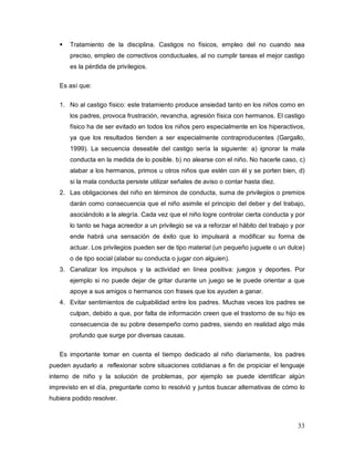 33
 Tratamiento de la disciplina. Castigos no físicos, empleo del no cuando sea
preciso, empleo de correctivos conductuales, al no cumplir tareas el mejor castigo
es la pérdida de privilegios.
Es así que:
1. No al castigo físico: este tratamiento produce ansiedad tanto en los niños como en
los padres, provoca frustración, revancha, agresión física con hermanos. El castigo
físico ha de ser evitado en todos los niños pero especialmente en los hiperactivos,
ya que los resultados tienden a ser especialmente contraproducentes (Gargallo,
1999). La secuencia deseable del castigo sería la siguiente: a) ignorar la mala
conducta en la medida de lo posible. b) no alearse con el niño. No hacerle caso, c)
alabar a los hermanos, primos u otros niños que estén con él y se porten bien, d)
si la mala conducta persiste utilizar señales de aviso o contar hasta diez.
2. Las obligaciones del niño en términos de conducta, suma de privilegios o premios
darán como consecuencia que el niño asimile el principio del deber y del trabajo,
asociándolo a la alegría. Cada vez que el niño logre controlar cierta conducta y por
lo tanto se haga acreedor a un privilegio se va a reforzar el hábito del trabajo y por
ende habrá una sensación de éxito que lo impulsará a modificar su forma de
actuar. Los privilegios pueden ser de tipo material (un pequeño juguete o un dulce)
o de tipo social (alabar su conducta o jugar con alguien).
3. Canalizar los impulsos y la actividad en línea positiva: juegos y deportes. Por
ejemplo si no puede dejar de gritar durante un juego se le puede orientar a que
apoye a sus amigos o hermanos con frases que los ayuden a ganar.
4. Evitar sentimientos de culpabilidad entre los padres. Muchas veces los padres se
culpan, debido a que, por falta de información creen que el trastorno de su hijo es
consecuencia de su pobre desempeño como padres, siendo en realidad algo más
profundo que surge por diversas causas.
Es importante tomar en cuenta el tiempo dedicado al niño diariamente, los padres
pueden ayudarlo a reflexionar sobre situaciones cotidianas a fin de propiciar el lenguaje
interno de niño y la solución de problemas, por ejemplo se puede identificar algún
imprevisto en el día, preguntarle como lo resolvió y juntos buscar alternativas de cómo lo
hubiera podido resolver.
 