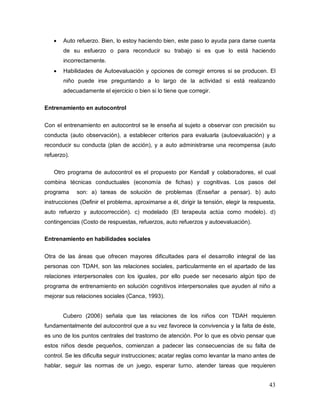 43
Auto refuerzo. Bien, lo estoy haciendo bien, este paso lo ayuda para darse cuenta
de su esfuerzo o para reconducir su trabajo si es que lo está haciendo
incorrectamente.
Habilidades de Autoevaluación y opciones de corregir errores si se producen. El
niño puede irse preguntando a lo largo de la actividad si está realizando
adecuadamente el ejercicio o bien si lo tiene que corregir.
Entrenamiento en autocontrol
Con el entrenamiento en autocontrol se le enseña al sujeto a observar con precisión su
conducta (auto observación), a establecer criterios para evaluarla (autoevaluación) y a
reconducir su conducta (plan de acción), y a auto administrarse una recompensa (auto
refuerzo).
Otro programa de autocontrol es el propuesto por Kendall y colaboradores, el cual
combina técnicas conductuales (economía de fichas) y cognitivas. Los pasos del
programa son: a) tareas de solución de problemas (Enseñar a pensar). b) auto
instrucciones (Definir el problema, aproximarse a él, dirigir la tensión, elegir la respuesta,
auto refuerzo y autocorrección). c) modelado (El terapeuta actúa como modelo). d)
contingencias (Costo de respuestas, refuerzos, auto refuerzos y autoevaluación).
Entrenamiento en habilidades sociales
Otra de las áreas que ofrecen mayores dificultades para el desarrollo integral de las
personas con TDAH, son las relaciones sociales, particularmente en el apartado de las
relaciones interpersonales con los iguales, por ello puede ser necesario algún tipo de
programa de entrenamiento en solución cognitivos interpersonales que ayuden al niño a
mejorar sus relaciones sociales (Canca, 1993).
Cubero (2006) señala que las relaciones de los niños con TDAH requieren
fundamentalmente del autocontrol que a su vez favorece la convivencia y la falta de éste,
es uno de los puntos centrales del trastorno de atención. Por lo que es obvio pensar que
estos niños desde pequeños, comienzan a padecer las consecuencias de su falta de
control. Se les dificulta seguir instrucciones; acatar reglas como levantar la mano antes de
hablar, seguir las normas de un juego, esperar turno, atender tareas que requieren
 