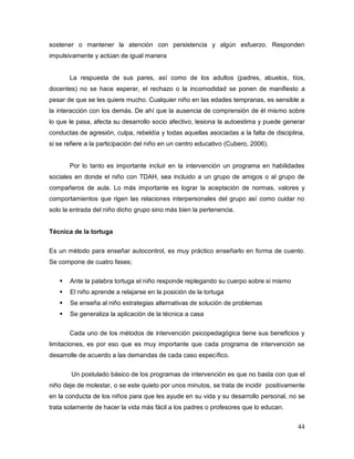 44
sostener o mantener la atención con persistencia y algún esfuerzo. Responden
impulsivamente y actúan de igual manera
La respuesta de sus pares, así como de los adultos (padres, abuelos, tíos,
docentes) no se hace esperar, el rechazo o la incomodidad se ponen de manifiesto a
pesar de que se les quiere mucho. Cualquier niño en las edades tempranas, es sensible a
la interacción con los demás. De ahí que la ausencia de comprensión de él mismo sobre
lo que le pasa, afecta su desarrollo socio afectivo, lesiona la autoestima y puede generar
conductas de agresión, culpa, rebeldía y todas aquellas asociadas a la falta de disciplina,
si se refiere a la participación del niño en un centro educativo (Cubero, 2006).
Por lo tanto es importante incluir en la intervención un programa en habilidades
sociales en donde el niño con TDAH, sea incluido a un grupo de amigos o al grupo de
compañeros de aula. Lo más importante es lograr la aceptación de normas, valores y
comportamientos que rigen las relaciones interpersonales del grupo así como cuidar no
solo la entrada del niño dicho grupo sino más bien la pertenencia.
Técnica de la tortuga
Es un método para enseñar autocontrol, es muy práctico enseñarlo en forma de cuento.
Se compone de cuatro fases;
 Ante la palabra tortuga el niño responde replegando su cuerpo sobre si mismo
 El niño aprende a relajarse en la posición de la tortuga
 Se enseña al niño estrategias alternativas de solución de problemas
 Se generaliza la aplicación de la técnica a casa
Cada uno de los métodos de intervención psicopedagógica tiene sus beneficios y
limitaciones, es por eso que es muy importante que cada programa de intervención se
desarrolle de acuerdo a las demandas de cada caso específico.
Un postulado básico de los programas de intervención es que no basta con que el
niño deje de molestar, o se este quieto por unos minutos, se trata de incidir positivamente
en la conducta de los niños para que les ayude en su vida y su desarrollo personal, no se
trata solamente de hacer la vida más fácil a los padres o profesores que lo educan.
 
