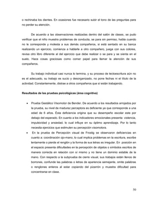 50
o rechinaba los dientes. En ocasiones fue necesario subir el tono de las preguntas para
no perder su atención.
De acuerdo a las observaciones realizadas dentro del salón de clases, se pudo
verificar que el niño muestra problemas de conducta, se para sin permiso, habla cuando
no le corresponde y molesta a sus demás compañeros, si está sentado en su banca
realizando un ejercicio, comienza a hablarle a otro compañero, juega con sus colores,
revisa otro libro diferente al del ejercicio que debe realizar o se para y se sienta en el
suelo. Hace cosas graciosas como comer papel para llamar la atención de sus
compañeros.
Su trabajo individual casi nunca lo termina, y su proceso de lectoescritura aún no
es el adecuado, su trabajo es sucio y desorganizado, no pone fechas ni el título de la
actividad. Constantemente, distrae a otros compañeros que sí están trabajando.
Resultados de las pruebas psicológicas (área cognitiva)
Prueba Gestálico Visomotor de Bender. De acuerdo a los resultados arrojados por
la prueba, su nivel de madurez perceptora es deficiente ya que corresponde a una
edad de 6 años. Ésta deficiencia origina que su desempeño escolar este por
debajo del esperado. En cuanto a los indicadores emocionales presenta violencia,
impulsividad y ansiedad, lo cual influye en su óptimo aprendizaje. Por lo tanto
necesita ejercicios que estimulen su percepción visomotora.
En la prueba de Percepción visual de Frostig se observaron deficiencias en
cuanto a: coordinación ojo-mano, lo cual implica problemas en la escritura, escribe
lentamente o pierde el renglón y la forma de sus letras es irregular. En posición en
el espacio presenta dificultades en la percepción de objetos o símbolos escritos de
manera correcta en relación con sí mismo y no tiene un dominio estable de la
mano. Con respecto a la subprueba de cierre visual, sus trabajos están llenos de
borrones, confunde las palabras o letras de apariencia semejante, omite palabras
o renglones enteros al estar copiando del pizarrón y muestra dificultad para
concentrarse en clase.
 