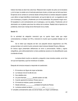 69
habían tres listas es decir tres columnas. Relacionó bien el jabón de polvo con la lavadora
y con la ropa, la cubeta con el mechudo para lavar el piso y el piso que se tenía que lavar.
El ejercicio de la ventana lo comenzó desde el final primero la ventana después el jalador
y por último no logró identificar el atomizador, así que lo dejó sin unir. La regadera la unió
con el shampoo y el jabón y finalmente con el niño bañándose. No presentó ningún error.
El lavaplatos lo unió correctamente con el estropajo y con los platos. Finalmente unió el
atomizador con el jalador para lavar los vidrios de la ventana. Realizó todo el ejercicio sin
problemas, tiene buen manejo de la información de su medio.
Sesión 13
En la actividad de relajación mencionó que no quería hacer nada que mejor
comenzáramos a trabajar con PAI y mencionó lo mucho que le gustaba trabajar con el
libro.
Se le indicó que después de leer una pequeña lectura seguiríamos con PAI,
aunque la idea no lo animó mucho comenzó a leer la lectura titulada Perseo y Medusa.
En lectura sigue presentado deficiencias en torno a pronunciación, fluidez y signos
ortográficos, pero afortunadamente no tiene problemas severos en la decodificación pues
si entiende el texto.
La lectura llamó mucho su atención y preguntó si ese monstruo existía, se le hizo
ver que son leyendas y que los monstruos no existen.
Después de la lectura empezó a responder el cuestionario:
1- El monstruo con figura de mujer se llamaba
2- La medusa vivía en lo alto de una
3- Sus cabellos eran
4- Un joven llamado ________decidió acabar con ella
5- Cuando apareció la medusa, Perseo saco un
6- Al mirarse la medusa, quedo convertida en
7- Desde entonces ___________contaban la hazaña de Perseo.
8- La lectura anterior se llamó ____________ y la ____________
“s” completo correctamente cada una de las frases, sin ningún contratiempo.
 