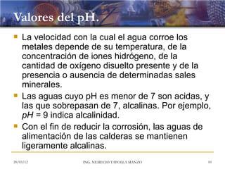 Valores del pH.
   La velocidad con la cual el agua corroe los
    metales depende de su temperatura, de la
    concentración de iones hidrógeno, de la
    cantidad de oxígeno disuelto presente y de la
    presencia o ausencia de determinadas sales
    minerales.
   Las aguas cuyo pH es menor de 7 son acidas, y
    las que sobrepasan de 7, alcalinas. Por ejemplo,
    pH = 9 indica alcalinidad.
   Con el fin de reducir la corrosión, las aguas de
    alimentación de las calderas se mantienen
    ligeramente alcalinas.
20/03/12           ING. NEMECIO TAFOLLA MANZO      10
 