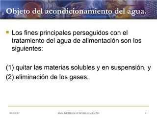 Objeto del acondicionamiento del agua.

    Los fines principales perseguidos con el
     tratamiento del agua de alimentación son los
     siguientes:

(1) quitar las materias solubles y en suspensión, y
(2) eliminación de los gases.




    20/03/12        ING. NEMECIO TAFOLLA MANZO      11
 