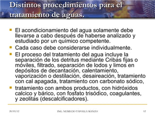Distintos procedimientos para el
tratamiento de aguas.
   El acondicionamiento del agua solamente debe
    llevarse a cabo después de haberse analizado y
    estudiado por un químico competente.
   Cada caso debe considerarse individualmente.
   El proceso del tratamiento del agua incluye la
    separación de los detritus mediante Cribas fijas o
    móviles, filtrado, separación de lodos y limos en
    depósitos de decantación, calentamiento,
    vaporización o destilación, desaireación, tratamiento
    con cal apagada, tratamiento con carbonato sódico,
   tratamiento con ambos productos, con hidróxidos
    calcico y bárico, con fosfato trisódico, coagulantes,
    y zeolitas (descalcificadores).

20/03/12             ING. NEMECIO TAFOLLA MANZO         12
 