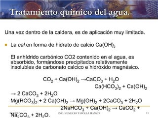 Tratamiento químico del agua.

Una vez dentro de la caldera, es de aplicación muy limitada.

   La cal en forma de hidrato de calcio Ca(OH)2

    El anhídrido carbónico CO2 contenido en el agua, es
    absorbido, formándose precipitados relativamente
    insolubles de carbonato calcico e hidróxido magnésico.

                 CO2 + Ca(OH)2 →CaCO3 + H2O
                                             Ca(HCO3)2 + Ca(OH)2
     → 2 CaCO3 + 2H2O
     Mg(HCO3)2 + 2 Ca(OH)2 → Mg(OH)2 + 2CaCO3 + 2H2O
                        2NaHCO3 + Ca(OH)2 → CaCO2 +
    20/03/12          ING. NEMECIO TAFOLLA MANZO               13
     Na CO + 2H O.
 