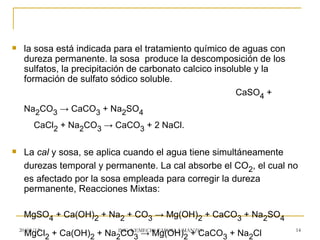     la sosa está indicada para el tratamiento químico de aguas con
     dureza permanente. la sosa produce la descomposición de los
     sulfatos, la precipitación de carbonato calcico insoluble y la
     formación de sulfato sódico soluble.
                                                          CaSO4 +
     Na2CO3 → CaCO3 + Na2SO4
         CaCl2 + Na2CO3 → CaCO3 + 2 NaCl.

    La cal y sosa, se aplica cuando el agua tiene simultáneamente
     durezas temporal y permanente. La cal absorbe el CO2, el cual no
     es afectado por la sosa empleada para corregir la dureza
     permanente, Reacciones Mixtas:

     MgSO4 + Ca(OH)2 + Na2 + CO3 → Mg(OH)2 + CaCO3 + Na2SO4
    20/03/12                                                          14
     MgCl2 + Ca(OH)2 + Na2CO3 → Mg(OH)MANZO
                         ING. NEMECIO TAFOLLA
                                              2 + CaCO3 + Na2Cl
 