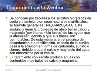 Tratamiento a la Zeolita
   Se conocen por zeolitas a los silicatos hidratados de
    sodio y aluminio, bien sean naturales o artificiales;
    su fórmula general es : Na2O-Al2O3-SiO2. Esta
    sustancia tiene la propiedad de absorber el calcio y
    magnesio (por intercambio iónico) de las aguas que
    la atraviesan, debido a que sus bases son
    permutables. De esta manera, en el proceso del
    ablandamiento o rectificación, el sodio de la zeolita
    pasa a la solución en forma de carbonato, sulfato o
    cloruro, debido a que el calcio y magnesio del agua
    son absorbidos por la zeolita.
   El tratamiento con zeolita produce aguas con
    contenidos muy bajos de calcio y magnesio.

20/03/12             ING. NEMECIO TAFOLLA MANZO         15
 