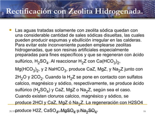 Rectificación con Zeolita Hidrogenada.

   Las aguas tratadas solamente con zeolita sódica quedan con
    una considerable cantidad de sales sódicas disueltas, las cuales
    pueden producir espumas y ebullición irregular en las calderas.
    Para evitar este inconveniente pueden emplearse zeolitas
    hidrogenadas, que son resinas artificiales especialmente
    preparadas para fines específicos y que se regeneran con ácido
    sulfúrico, H2SO4. Al reaccionar H2Z con Ca(HCO3)2,
    Mg(HCO3)2, y 2 NaHCO3, produce CaZ, MgZ, y Na2Z junto con
    2H2O y 2CO2. Cuando la H2Z se pone en contacto con sulfatos
    calcico, magnésico y sódico, respectivamente, se produce ácido
    sulfúrico (H2SO4) y CaZ, MgZ o Na2Z, según sea el caso.
    Cuando existen cloruros calcico, magnésico y sódico, se
    produce 2HCl y CaZ, MgZ ó Na2Z. La regeneración con H2SO4
    produce H2Z, CaSO4, MgSO4 TAFOLLA MANZO
20/03/12              ING. NEMECIO y Na SO .
                                       2  4                        16
 